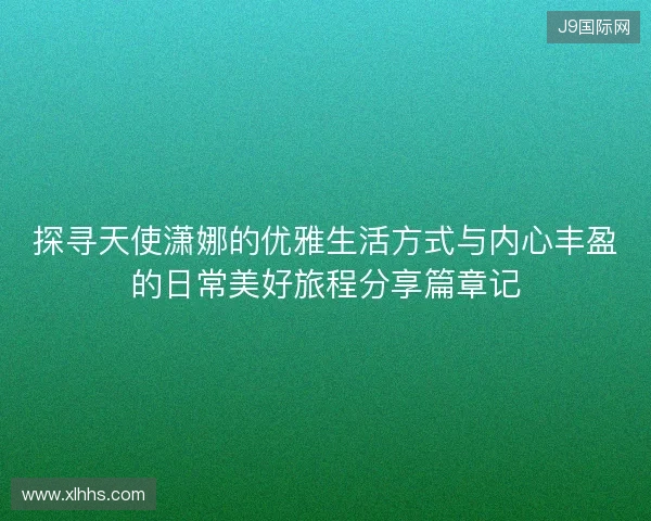 探寻天使潇娜的优雅生活方式与内心丰盈的日常美好旅程分享篇章记